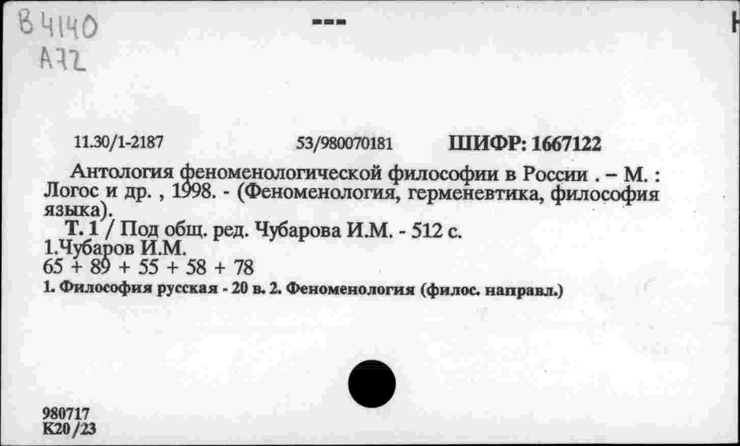 ﻿&Ц|ЦО т
11.30/1-2187	53/980070181 ШИФР: 1667122
Антология феноменологической философии в России . - М.: Логос и др. , 1998. - (Феноменология, герменевтика, философия языка).
Т. 1 / Под общ. ред. Чубарова И.М. - 512 с. 1,Чубаров И.М.
65 + 89 + 55 + 58 + 78
1. Философия русская - 20 в. 2. Феноменология (филос. направл.)
980717
К20/23